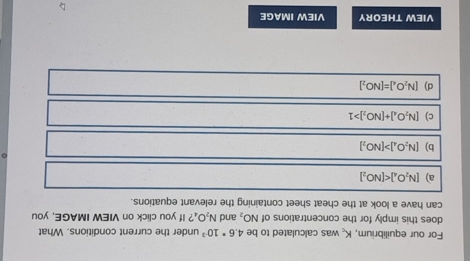 For our equilibrium, K_c was calculated to be 4.6*10^(-3) under the current conditions. What
does this imply for the concentrations of NO_2 and N_2O_4 ? If you click on VIEW IMAGE, you
can have a look at the cheat sheet containing the relevant equations.
a) [N_2O_4]
b) [N_2O_4]>[NO_2]
c) [N_2O_4]+[NO_2]>1
d) [N_2O_4]=[NO_2]
VIEW THEORY VIEW IMAGE