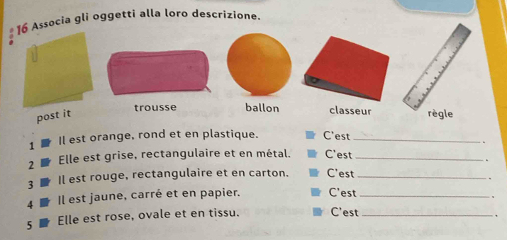 Associa gli oggetti alla loro descrizione. 
trousse ballon classeur 
post it 
1 Il est orange, rond et en plastique. C'est_ 
、 
2 Elle est grise, rectangulaire et en métal. C'est_ 
. 
3 Il est rouge, rectangulaire et en carton. C'est_ 
、 
4 Il est jaune, carré et en papier. 
C'est_ 
、 
5 Elle est rose, ovale et en tissu. C'est_ 
、