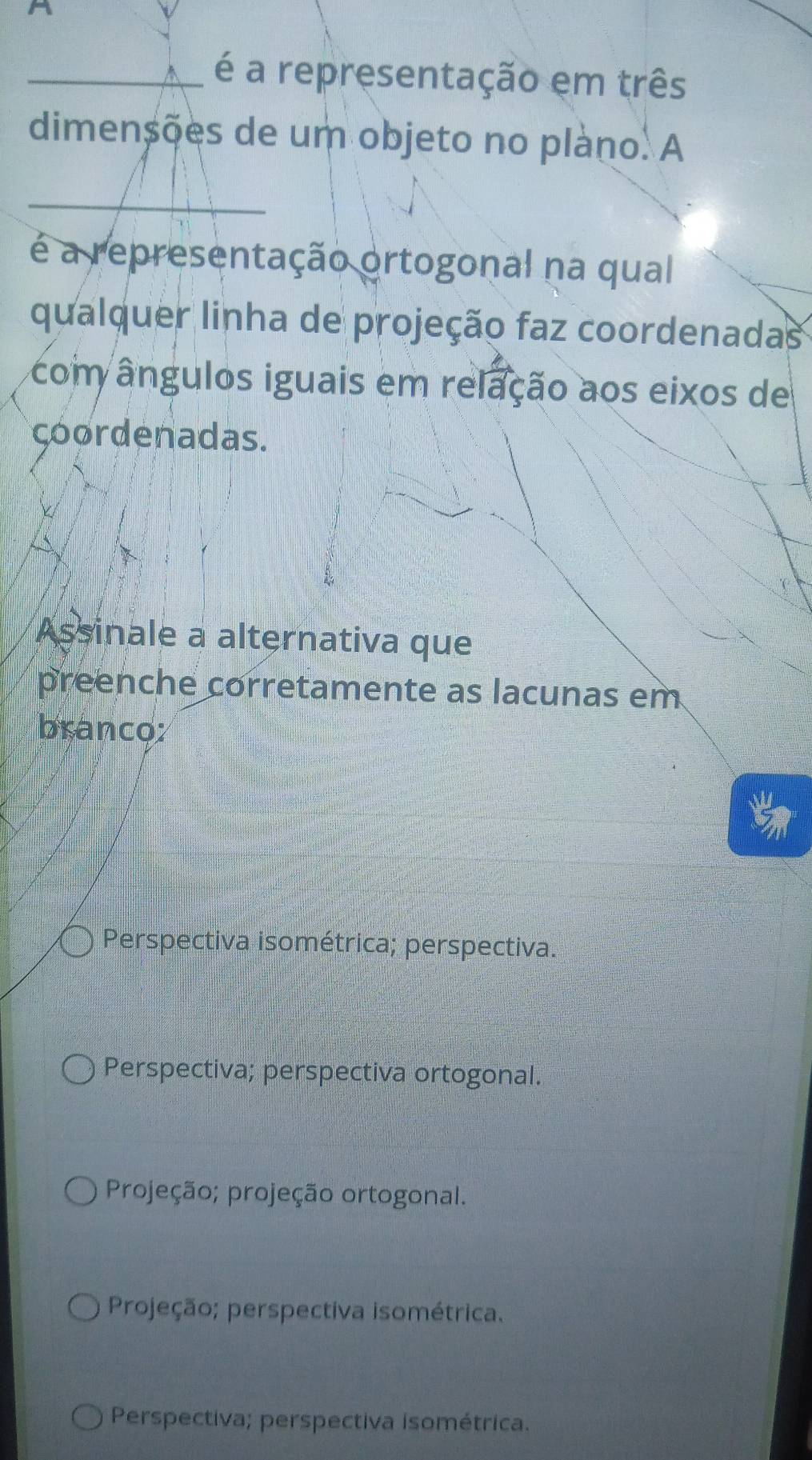 A
_é a representação em três
dimensões de um objeto no plàno. A
_
é a representação ortogonal na qual
qualquer linha de projeção faz coordenadas
com ângulos iguais em relação aos eixos de
çoordenadas.
Assinale a alternativa que
preenche corretamente as lacunas em
branco:
Perspectiva isométrica; perspectiva.
Perspectiva; perspectiva ortogonal.
Projeção; projeção ortogonal.
Projeção; perspectiva isométrica;
Perspectiva; perspectiva isométrica.