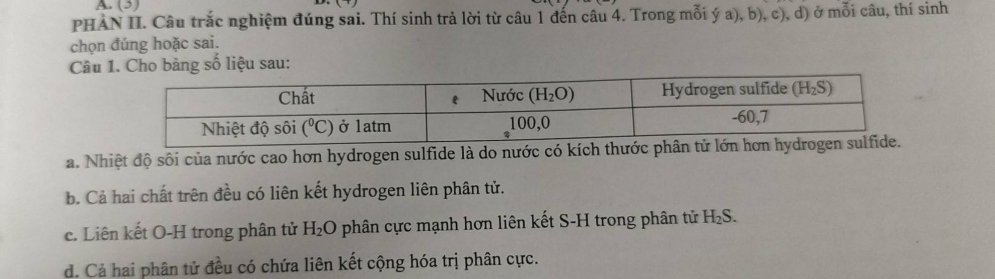 A (3)
PHẢN II. Câu trắc nghiệm đúng sai. Thí sinh trả lời từ câu 1 đến câu 4. Trong mỗi ý a), b), c), d) ở mỗi câu, thí sinh
chọn đúng hoặc sai.
Câu o bảng số liệu sau:
a. Nhiệt độ sôi của nước cao hơn hydrogen sulfide là do nước có kích thước ph
b. Cả hai chất trên đều có liên kết hydrogen liên phân tử.
c. Liên kết O-H trong phân tử H₂O phân cực mạnh hơn liên kết S-H trong phân tử H 2S.
d. Cả hai phân tử đều có chứa liên kết cộng hóa trị phân cực.