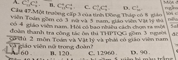 Một đ
A. C_(15)^7C_9^3. B. C_(15)^6C_9^4. C. C_(15)^3C_9^4. D. C_(30)^2. ngẫu
Câu 47.Một trường cấp 3 của tinh Đồng Tháp có 8 giáo lời c
viên Toán gồm có 3 nữ và 5 nam, giáo viên Vật lý thì nếu
có 4 giáo viên nam. Hỏi có bao nhiêu cách chọn ra một Sal
đoàn thanh tra công tác ôn thi THPTQG gồm 3 người đê
có đủ 2 môn Toán và Vật lý và phải có giáo viên nam
và giáo viên nữ trong đoàn?
C
A. 60. B. 120. C. 12960. D. 90.
S viện bi màu trắng