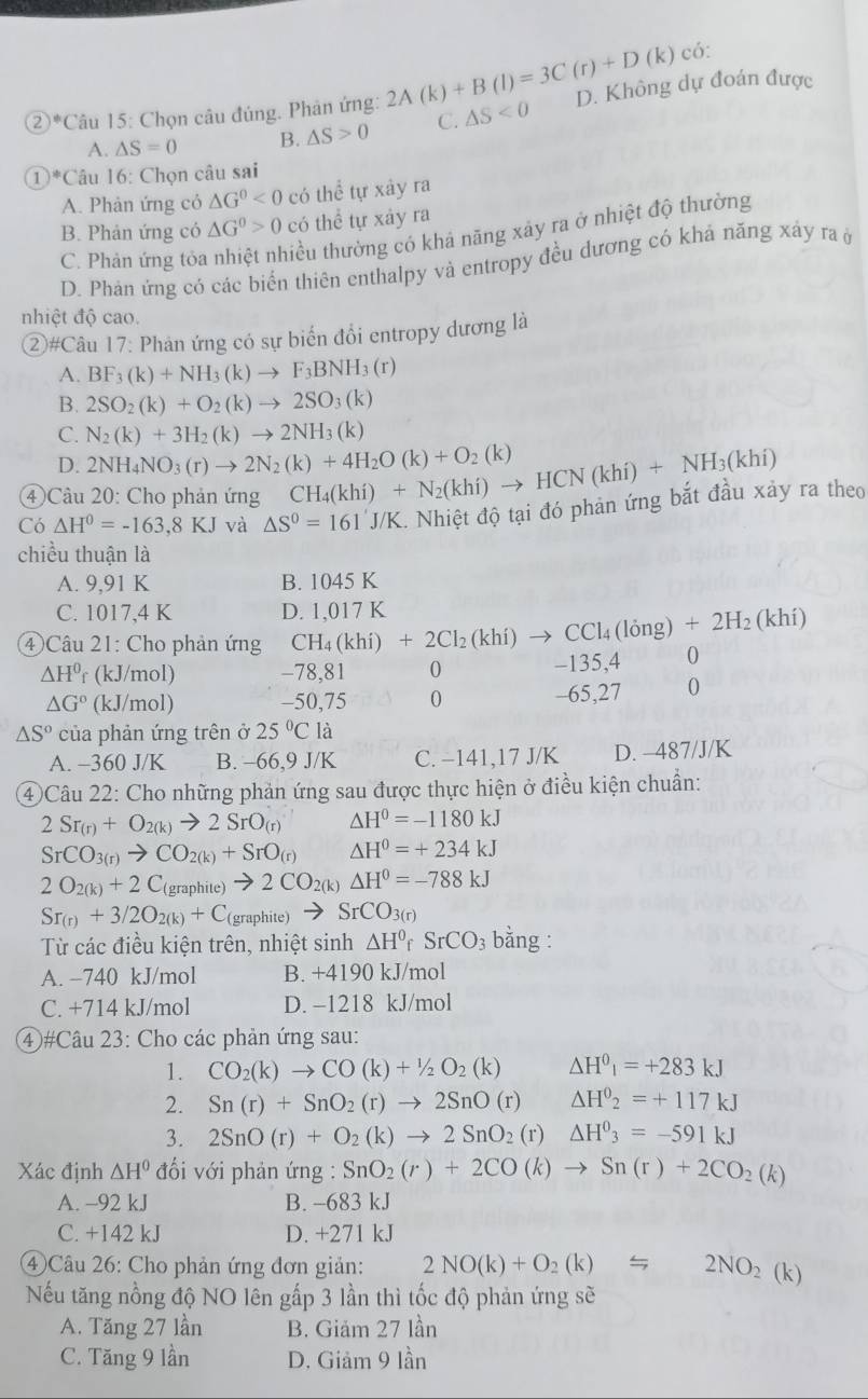 6
② |!= Câu 15: Chọn câu đúng. Phân ứng: 2A(k)+B(l)=3C(r)+D(k)c △ S<0</tex> D. Không dự đoán được
A. △ S=0 B. △ S>0 C.
1^*C Tâu 16: Chọn câu sai
A. Phản ứng cỏ △ G^0<0</tex> có thể tự xây ra
B. Phản ứng có △ G^0>0 có thể tự xảy ra
C. Phản ứng tỏa tiểu thường có khả năng xây ra ở nhiệt độ thường
D. Phản ứng có các biển thiên enthalpy và entropy đều dương có khả năng xây ra ở
nhiệt độ cao.
②#Câu 17: Phản ứng có sự biến đổi entropy dương là
A. BF_3(k)+NH_3(k)to F_3BNH_3(r)
B. 2SO_2(k)+O_2(k)to 2SO_3(k)
C. N_2(k)+3H_2(k)to 2NH_3(k)
D. 2NH_4NO_3(r)to 2N_2(k)+4H_2O(k)+O_2(k)
④Câu 20: Cho phản ứng CH_4(khi)+N_2(khi)to HCN(khi)+NH_3(khi)
Có △ H^0=-163.8KJ và △ S^0=161'J/K.. Nhiệt độ tại đó phản ứng bắt đầu xảy ra theo
chiều thuận là
A. 9,91 K B. 1045 K
C. 1017,4 K D. 1,017 K
④ Câu 21: Cho phản ứng CH_4(khi)+2Cl_2(khi)to CCl_4(long)+2H_2(khi) 0
△ H^0 r (kJ/mol) -78,81 0 -135,4
△ G° (kJ/mol) -50,75 0 -65,27 0
△ S° của phản ứng trên ở 25°C là
A. -360 J/K B. -66,9 J/K C. −141,17 J/K D. -487/J/K
4Câu 22: Cho những phản ứng sau được thực hiện ở điều kiện chuẩn:
2Sr_(r)+O_2(k)to 2SrO_(r) △ H^0=-1180kJ
SrCO_3(r)to CO_2(k)+SrO_(r) △ H^0=+234kJ
2O_2(k)+2C_ (graphite) to 2CO_2(k) △ H^0=-788kJ
Sr_(r)+3/2O_2(k)+C (graphite) to SrCO_3(r)
Từ các điều kiện trên, nhiệt sinh △ H^0rSrCO_3 bằng :
A. −740 kJ/mol B. +4190 kJ/mol
C. +714 kJ/mol D. −1218 kJ/mol
④#Câu 23: Cho các phản ứng sau:
1. CO_2(k)to CO(k)+1/2O_2(k) △ H^0I=+283kJ
2. Sn(r)+SnO_2(r)to 2SnO(r) △ H^0_2=+117kJ
3. 2SnO(r)+O_2(k)to 2SnO_2 (r) △ H^0_3=-591kJ
Xác định △ H^0 đối với phản ứng : SnO_2(r)+2CO(k)to Sn(r)+2CO_2(k)
A. -92 kJ B. -683 kJ
C. +142 kJ D. +271 kJ
4 Câu 26: Cho phản ứng đơn giản: 2NO(k)+O_2(k)=2NO_2(k)
Nếu tăng nồng độ NO lên gấp 3 lần thì tốc độ phản ứng sẽ
A. Tăng 27 lần B. Giám 27 lần
C. Tăng 9 lần D. Giảm 9 lần