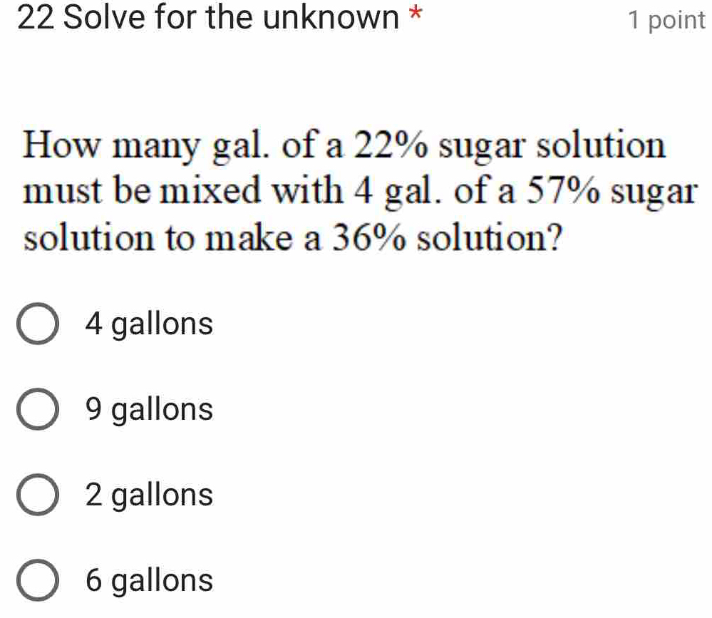 Solve for the unknown * 1 point
How many gal. of a 22% sugar solution
must be mixed with 4 gal. of a 57% sugar
solution to make a 36% solution?
4 gallons
9 gallons
2 gallons
6 gallons