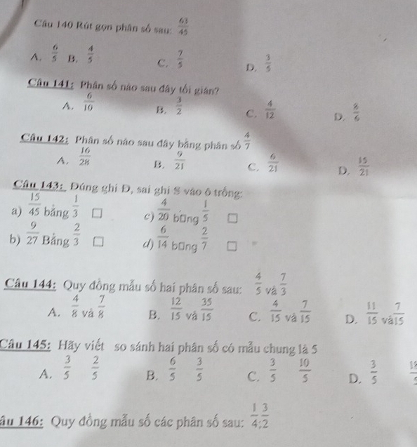 Rút gọn phân số sau:  63/45 
A.  6/5  B.  4/5  C.  7/5  D.  3/5 
Câu 141: Phân số nào sau đây tối gián?
A.  6/10   3/2  C.  4/12  D.  8/6 
B.
Câu 142: Phân số nào sau đây bằng phân số  4/7 
A.  16/28   9/21  C.  6/21  D.  15/21 
B.
Câu 143: Đúng ghi Đ, sai ghi S vào ô trống:
a)  15/45  bǎng  1/3  c)  4/20  bīng  1/5 
b)  9/27  Bảng  2/3  d)  6/14  bīng  2/7 
Câu 144: Quy đồng mẫu số hai phân số sau:  4/5  và  7/3 
A.  4/8  và  7/8  B.  12/15  và  35/15  C.  4/15  và  7/15  D.  11/15 _va 7/15 
Câu 145: Hãy viết so sánh hai phân số có mẫu chung là 5
A.  3/5   2/5   6/5   3/5  C.  3/5   10/5  D.  3/5   13/4 
B.
âu 146: Quy đồng mẫu số các phân số sau:  1/4 ,  3/2 