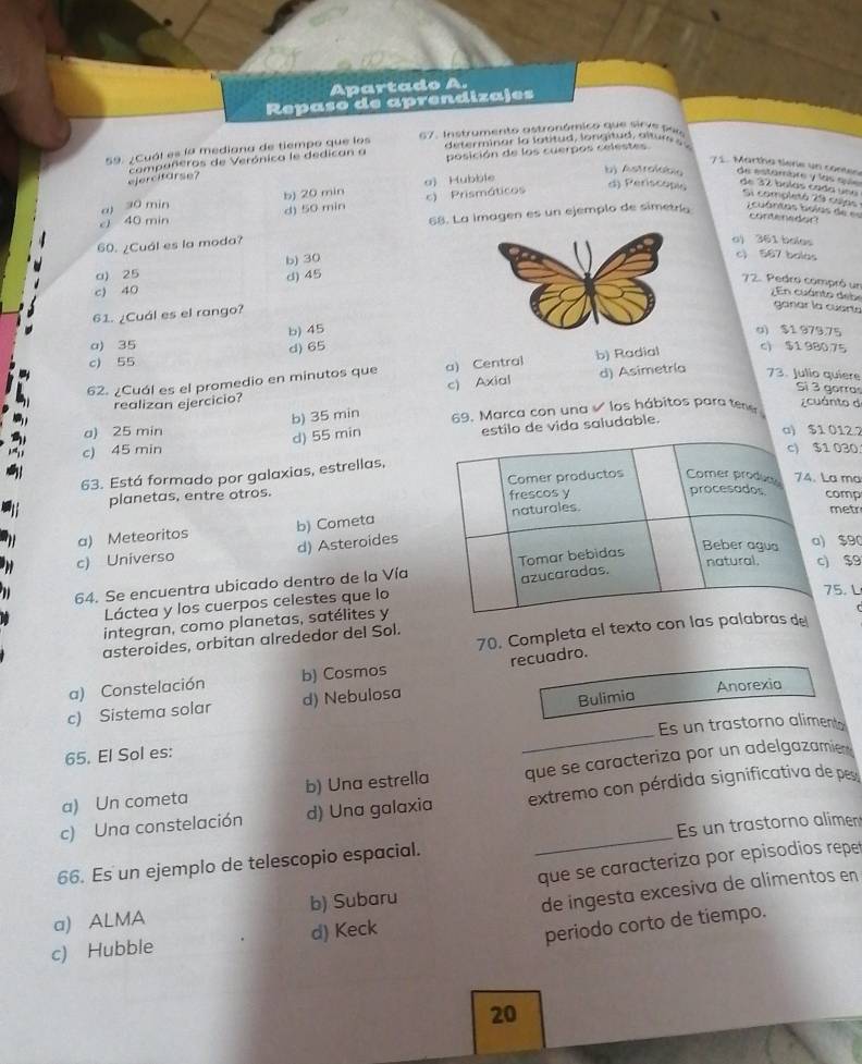 Apartado A.
Repaso de aprendizajes
de terminar l a  l a ttud lo n itud a l tur   
59. ¿Cuál es la mediana de tiempo que los 67. Instrumento astronómico que sirve pei
compañeros de Verónica le dedican a posición de los cuerpos celestes
71. Martha tiere un contes
ejercifarse?
a) 30 min b) 20 min o) Hubble
b) Astrolabia de estómbre y las e de 7 bolas cada uno Si completá 29 cujas
cJ 40 min d) 50 min c) Prismáticos
d) Periscopi
contenedor
60. ¿Cuál es la moda? 68. La Imagen es un ejemplo de simetr  uántas bolas de  
o) 361 bales
a) 25 b) 30
c) 567 balas
d) 45
c) 40
72. Pedro compró un   En cuánto de be ganar la cuart.
61. ¿Cuál es el rango?
b) 45u) $1 979.75
a) 35
c) 55 d) 65
62. ¿Cuál es el promedio en minutos que a) Central b) Radial
c) $1 980,75
Sì 3 gorras
realizan ejercicio? c) Axial d) Asimetría 73. Julio quiere
b) 35 min 69. Marca con una  los hábitos para tea  cuánto d
a) 25 min12.7
c) 45 min d) 55 min  de vida saludable.
30
63. Está formado por galaxias, estrellas,
planetas, entre otros.  ma
mp
a) Meteoritos b) Cometa
etr
c) Universo d) Asteroides
$9
$9
64. Se encuentra ubicado dentro de la Vía
Láctea y los cuerpos celestes que lo
. L
integran, como planetas, satélites y
70. Completa el texto con las palab de
asteroides, orbitan alrededor del Sol.
recuadro.
a) Constelación b) Cosmos
Bulimia
_
c) Sistema solar d) Nebulosa Anorexia
Es un trastorno alimento
65. El Sol es:
a) Un cometa b) Una estrella que se caracteriza por un adelgazamie
c) Una constelación d) Una galaxia  extremo con pérdida significativa de pes
66. Es un ejemplo de telescopio espacial. _Es un trastorno alimen
a) ALMA b) Subaru que se caracteriza por episodios repet
c) Hubble d) Keck de ingesta excesiva de alimentos en
periodo corto de tiempo.
20