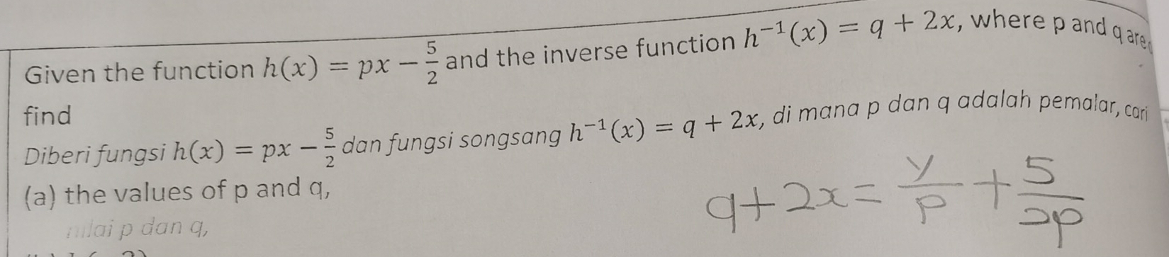 Given the function h(x)=px- 5/2  and the inverse function h^(-1)(x)=q+2x , where p and g are 
find 
Diberi fungsi h(x)=px- 5/2  dan fungsi songsang h^(-1)(x)=q+2x , di mana p dan q adalah pemalar, cari 
(a) the values of p and q, 
mlai p dan q,