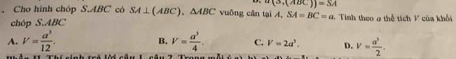 a(3,(ABC))=SA. Cho hình chóp S. ABC có SA⊥ (ABC), △ ABC vuông cân tại A, SA=BC=a. Tính theo # thể tích V của khối
chóp S. ABC
A. V= a^3/12 . B. V= a^3/4 . C. V=2a^3. D. V= a^3/2 .