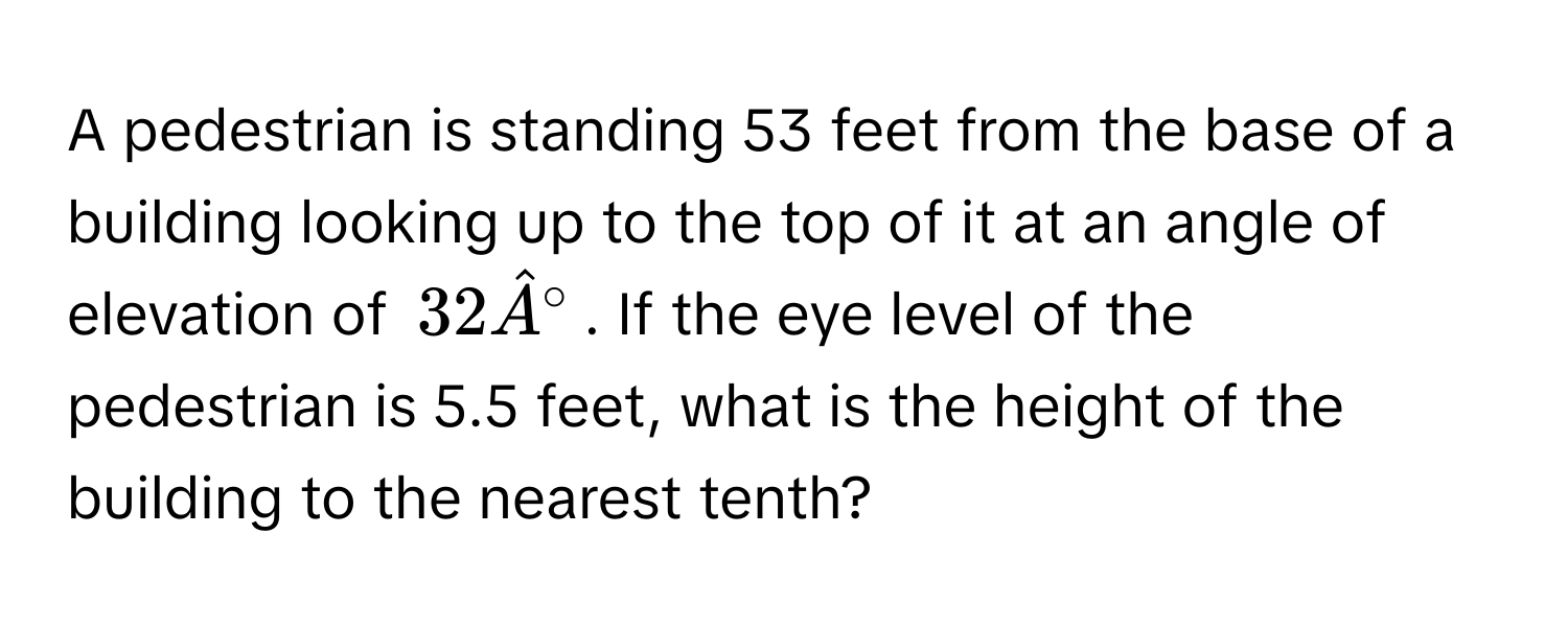 A pedestrian is standing 53 feet from the base of a building looking up to the top of it at an angle of elevation of $32hat A°$. If the eye level of the pedestrian is 5.5 feet, what is the height of the building to the nearest tenth?