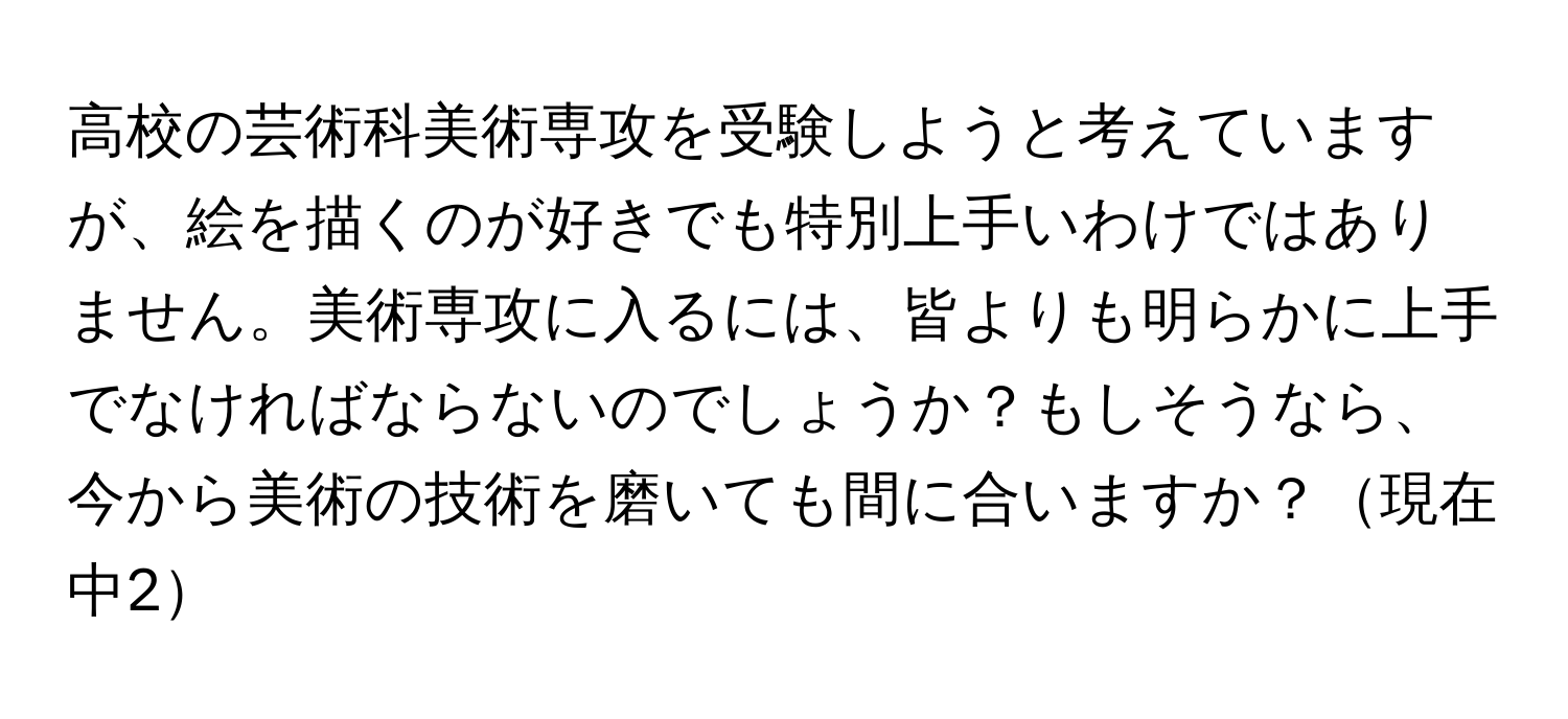 高校の芸術科美術専攻を受験しようと考えていますが、絵を描くのが好きでも特別上手いわけではありません。美術専攻に入るには、皆よりも明らかに上手でなければならないのでしょうか？もしそうなら、今から美術の技術を磨いても間に合いますか？現在中2