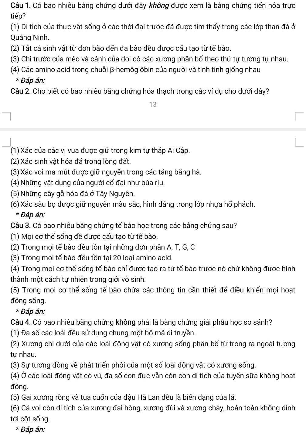 Có bao nhiêu bằng chứng dưới đây không được xem là bằng chứng tiến hóa trực
tiếp?
(1) Di tích của thực vật sống ở các thời đại trước đã được tìm thấy trong các lớp than đá ở
Quảng Ninh.
(2) Tất cả sinh vật từ đơn bào đến đa bào đều được cấu tạo từ tế bào.
(3) Chi trước của mèo và cánh của dơi có các xương phân bố theo thứ tự tương tự nhau.
(4) Các amino acid trong chuỗi β-hemôglôbin của người và tinh tinh giống nhau
* Đáp án:
Câu 2. Cho biết có bao nhiêu bằng chứng hóa thạch trong các ví dụ cho dưới đây?
13
(1) Xác của các vị vua được giữ trong kim tự tháp Ai Cập.
(2) Xác sinh vật hóa đá trong lòng đất.
(3) Xác voi ma mút được giữ nguyên trong các tảng băng hà.
(4) Những vật dụng của người cổ đại như búa rìu.
(5) Những cây gỗ hóa đá ở Tây Nguyên.
(6) Xác sâu bọ được giữ nguyên màu sắc, hình dáng trong lớp nhựa hổ phách.
* Đáp án:
Câu 3. Có bao nhiêu bằng chứng tế bào học trong các bằng chứng sau?
(1) Mọi cơ thể sống đề được cấu tạo từ tế bào.
(2) Trong mọi tế bào đều tồn tại những đơn phân A, T, G, C
(3) Trong mọi tế bào đều tồn tại 20 loại amino acid.
(4) Trong mọi cơ thể sống tế bào chỉ được tạo ra từ tế bào trước nó chứ không được hình
thành một cách tự nhiên trong giới vô sinh.
(5) Trong mọi cơ thể sống tế bào chứa các thông tin cần thiết để điều khiển mọi hoạt
động sống.
* Đáp án:
Câu 4. Có bao nhiêu bằng chứng không phải là bằng chứng giải phẫu học so sánh?
(1) Đa số các loài đều sử dụng chung một bộ mã di truyền.
(2) Xương chi dưới của các loài động vật có xương sống phân bố từ trong ra ngoài tương
tự nhau.
(3) Sự tương đồng về phát triển phôi của một số loài động vật có xương sống.
(4) Ở các loài động vật có vú, đa số con đực vẫn còn còn di tích của tuyến sữa không hoạt
động.
(5) Gai xương rồng và tua cuốn của đậu Hà Lan đều là biến dạng của lá.
(6) Cá voi còn di tích của xương đai hông, xương đùi và xương chày, hoàn toàn không dính
tới cột sống.
* Đáp án: