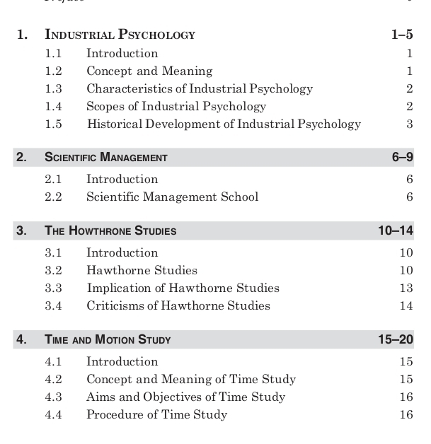 Industrial Psychology 1-5 
1.1 Introduction 1 
1.2 Concept and Meaning 1
1.3 Characteristics of Industrial Psychology 2 
1.4 Scopes of Industrial Psychology 2 
1.5 Historical Development of Industrial Psychology 3 
2. Scientific Management 6-9 
2.1 Introduction 6
2.2 Scientific Management School 6
3. The Howthrone Studies 10 -14
3.1 Introduction 10
3. 2 Hawthorne Studies 10
3. 3 Implication of Hawthorne Studies 13
3. 4 Criticisms of Hawthorne Studies 14