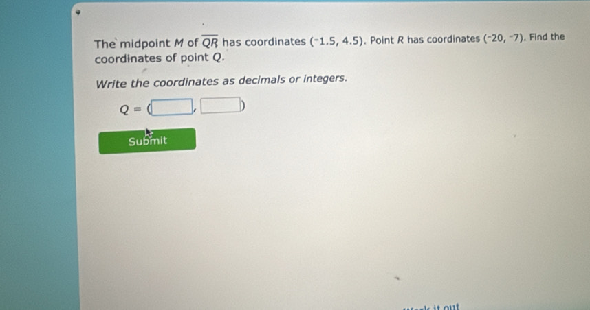 The midpoint M of overline QR has coordinates (-1.5,4.5). Point R has coordinates (-20,-7). Find the 
coordinates of point Q. 
Write the coordinates as decimals or integers.
Q=(□ ,□ )
Submit