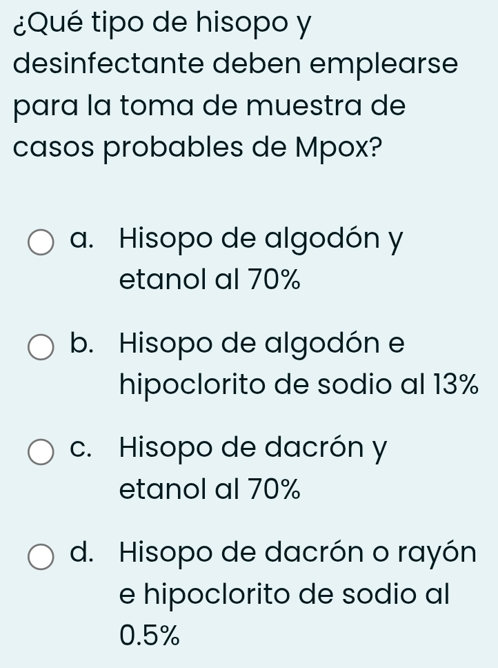 ¿Qué tipo de hisopo y
desinfectante deben emplearse
para la toma de muestra de
casos probables de Mpox?
a. Hisopo de algodón y
etanol al 70%
b. Hisopo de algodón e
hipoclorito de sodio al 13%
c. Hisopo de dacrón y
etanol al 70%
d. Hisopo de dacrón o rayón
e hipoclorito de sodio al
0.5%