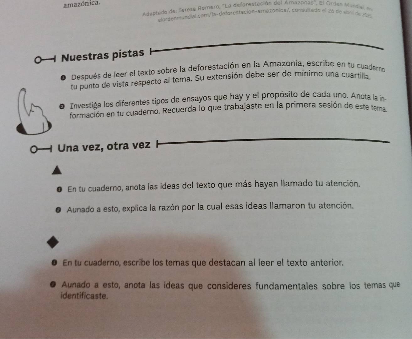 amazónica. 
Adaptado de: Teresa Romero, "La deforestación del Amazonas", El Orden Mundial, en 
elordenmundial.com/la-deforestación-amazonica/, consultado el 26 de abril de 2021 
Nuestras pistas 
Después de leer el texto sobre la deforestación en la Amazonia, escribe en tu cuaderno 
tu punto de vista respecto al tema. Su extensión debe ser de mínimo una cuartilla. 
Investiga los diferentes tipos de ensayos que hay y el propósito de cada uno. Anota la in- 
formación en tu cuaderno. Recuerda lo que trabajaste en la primera sesión de este tema. 
Una vez, otra vez 
En tu cuaderno, anota las ideas del texto que más hayan llamado tu atención. 
Aunado a esto, explica la razón por la cual esas ideas llamaron tu atención. 
En tu cuaderno, escribe los temas que destacan al leer el texto anterior. 
Aunado a esto, anota las ideas que consideres fundamentales sobre los temas que 
identificaste.