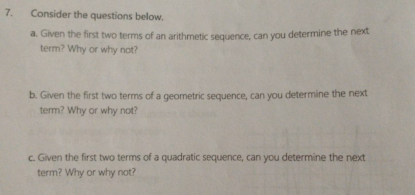 Consider the questions below. 
a. Given the first two terms of an arithmetic sequence, can you determine the next 
term? Why or why not? 
b. Given the first two terms of a geometric sequence, can you determine the next 
term? Why or why not? 
c. Given the first two terms of a quadratic sequence, can you determine the next 
term? Why or why not?