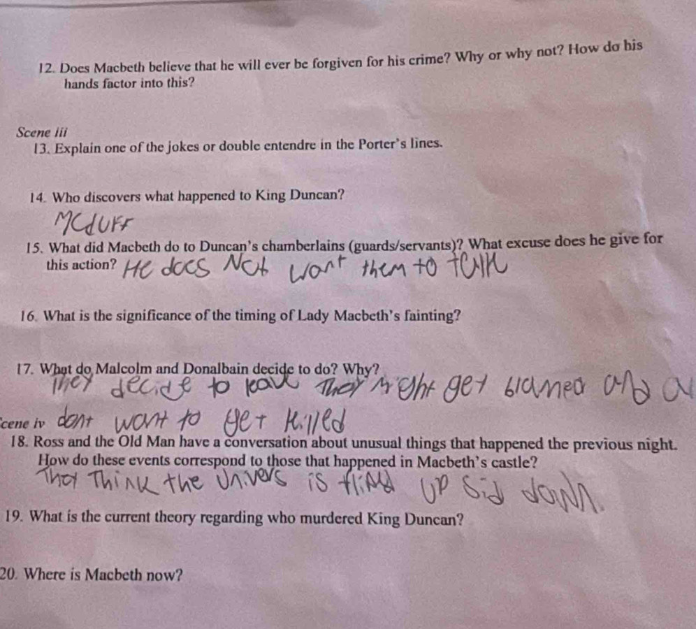 Does Macbeth believe that he will ever be forgiven for his crime? Why or why not? How do his 
hands factor into this? 
Scene iii 
13. Explain one of the jokes or double entendre in the Porter's lines. 
14. Who discovers what happened to King Duncan? 
15. What did Macbeth do to Duncan's chamberlains (guards/servants)? What excuse does he give for 
this action? 
16. What is the significance of the timing of Lady Macbeth’s fainting? 
17. What do Malcolm and Donalbain decide to do? Why? 
cene iv 
18. Ross and the Old Man have a conversation about unusual things that happened the previous night. 
How do these events correspond to those that happened in Macbeth's castle? 
19. What is the current theory regarding who murdered King Duncan? 
20. Where is Macbeth now?