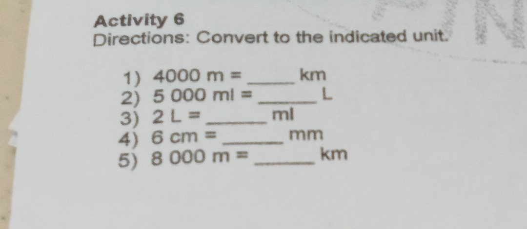 Activity 6 
Directions: Convert to the indicated unit. 
1) 4000m= _ km
2) 5000ml= _ L
3) 2L= _
ml
4) 6cm= _ 
mm
5) 8000m= _
km