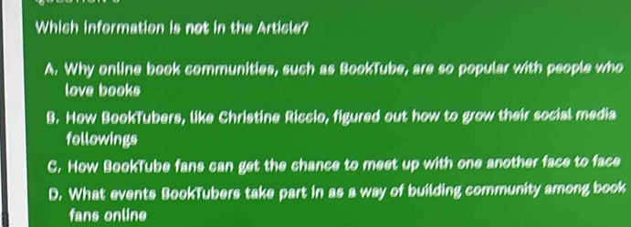 Which information is not in the Article?
A. Why online book communities, such as BookTube, are so popular with people who
love books
B. How BookTubers, like Christine Riccio, figured out how to grow their social media
followings
C. How BookTube fans can get the chance to meet up with one another face to face
D. What events BookTubers take part in as a way of building community among book
fans online