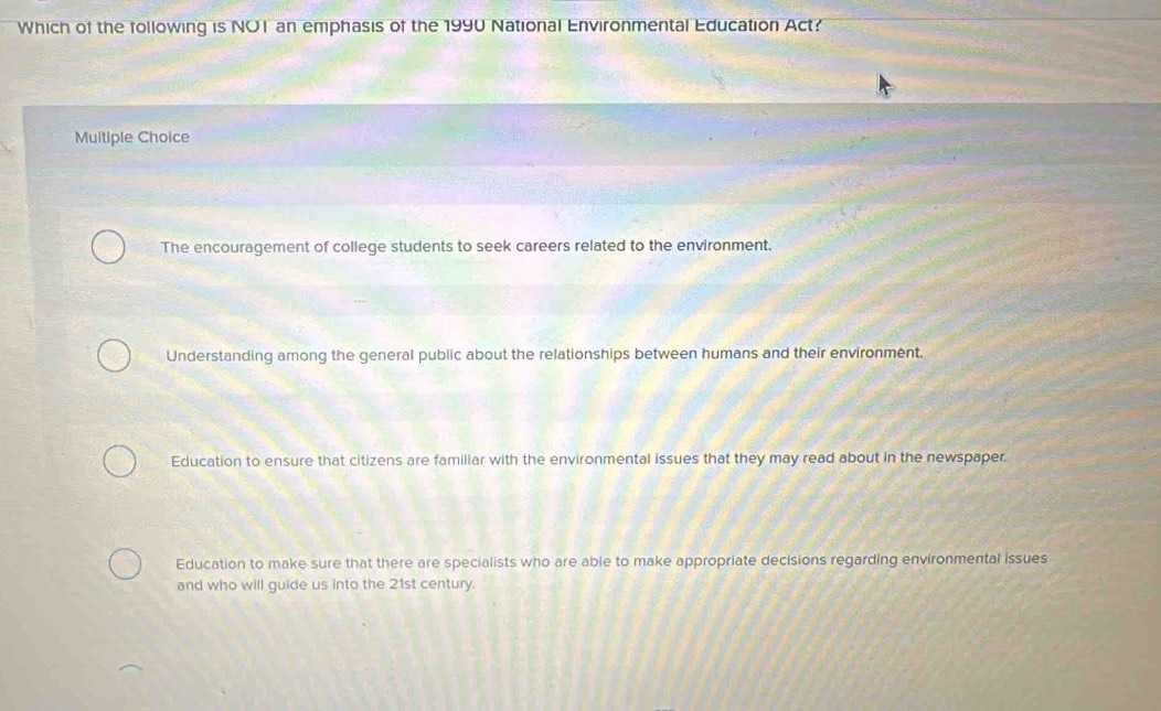 Which of the following is NO1 an emphasis of the 1990 National Environmental Education Act?
Multiple Choice
The encouragement of college students to seek careers related to the environment.
Understanding among the general public about the relationships between humans and their environment.
Education to ensure that citizens are familiar with the environmental issues that they may read about in the newspaper.
Education to make sure that there are specialists who are able to make appropriate decisions regarding environmental issues
and who will guide us into the 21st century.