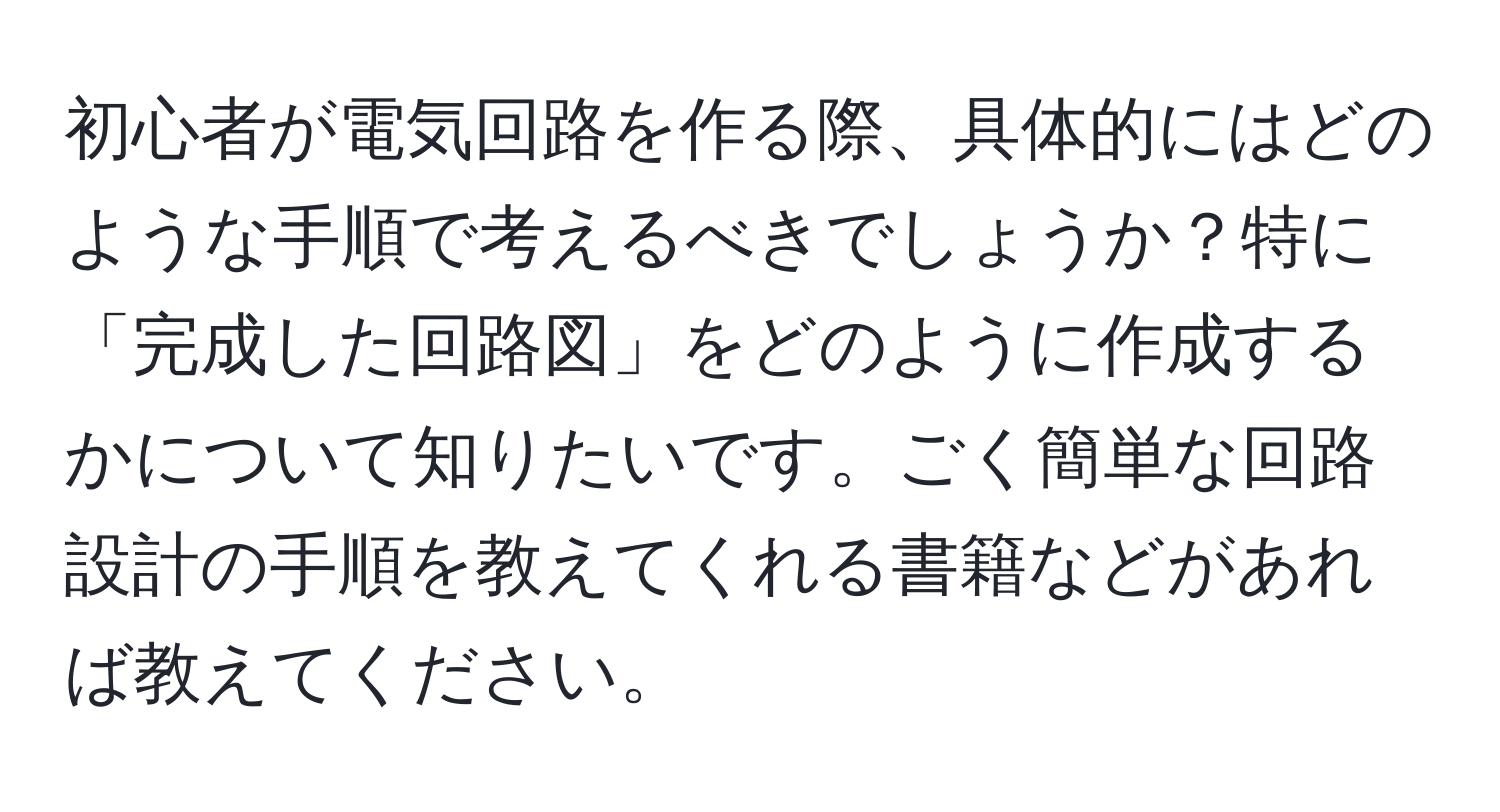 初心者が電気回路を作る際、具体的にはどのような手順で考えるべきでしょうか？特に「完成した回路図」をどのように作成するかについて知りたいです。ごく簡単な回路設計の手順を教えてくれる書籍などがあれば教えてください。