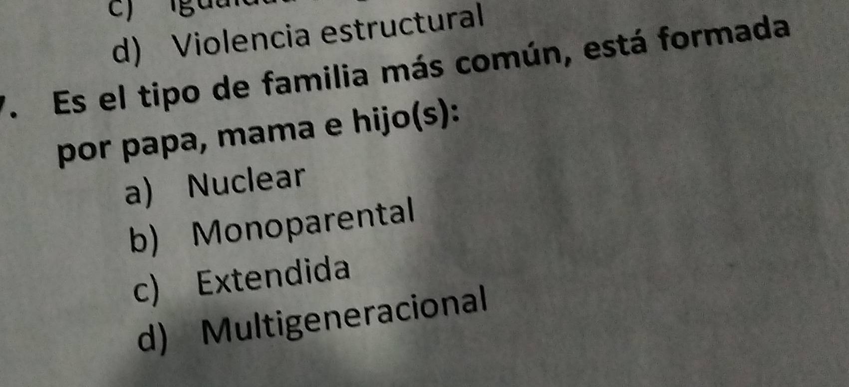 c) gua
d) Violencia estructural
7. Es el tipo de familia más común, está formada
por papa, mama e hijo(s):
a) Nuclear
b) Monoparental
c) Extendida
d) Multigeneracional