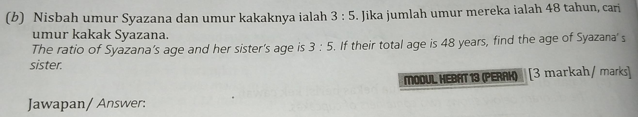 Nisbah umur Syazana dan umur kakaknya ialah 3:5. Jika jumlah umur mereka ialah 48 tahun, cari 
umur kakak Syazana. 
The ratio of Syazana’s age and her sister’s age is 3:5. If their total age is 48 years, find the age of Syazana' s 
sister. 
MODUL HEBAT 13 (PERAK) [3 markah/ marks] 
Jawapan/ Answer: