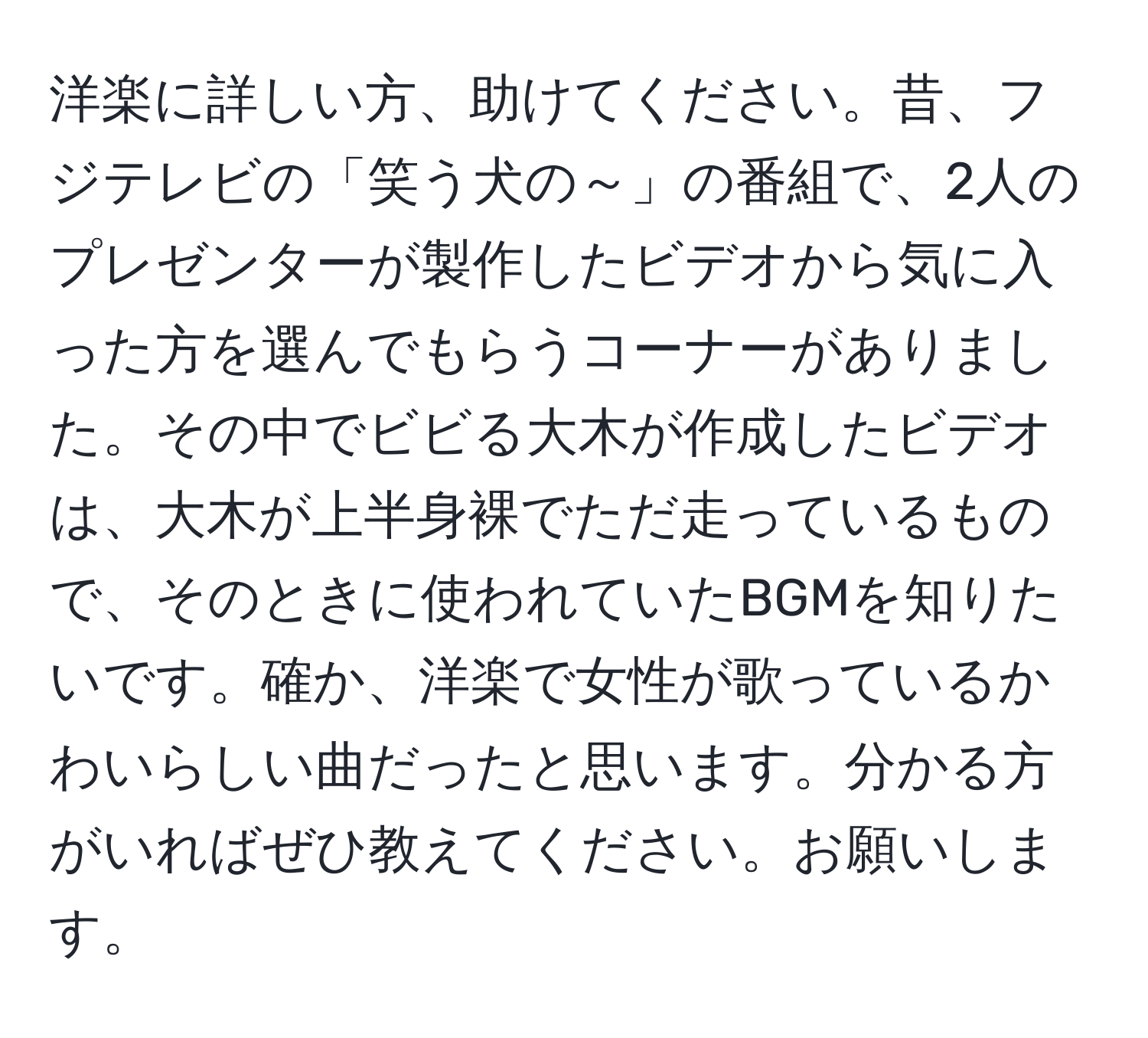 洋楽に詳しい方、助けてください。昔、フジテレビの「笑う犬の～」の番組で、2人のプレゼンターが製作したビデオから気に入った方を選んでもらうコーナーがありました。その中でビビる大木が作成したビデオは、大木が上半身裸でただ走っているもので、そのときに使われていたBGMを知りたいです。確か、洋楽で女性が歌っているかわいらしい曲だったと思います。分かる方がいればぜひ教えてください。お願いします。