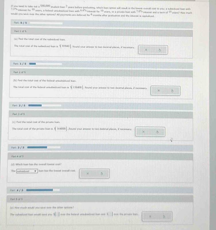 If you need to take out A SRLOOC student loàn 2 years before graduating, which Ioan option will result in the lowest overall cost to you: a subsidused loan with
73% interest for 10 years, a federal unsubsidived loan with 6.4% interest for F_f " years, or a private loàn with 7.0° interest and a term of 1 years? How much 
would you save over the other options? All payments are deferred forθmonths after graduation and the interest is capitalzed. 
Part: 0 / 5 
Nart t of S 
(a) Find the total cost of the subsidized loan. 
The total cost of the subsidized loan is S|85840|. Round your answer to two decimal placek, if necnsary. 5 
Part: 1 / 5 
Part 2 of 5 
(b) find the total cost of the federal unsubsedied loan. 
The total cost of the federal unsubsidued loàn is 5|138400|. Round your answer to two decimal places, if necessary. χ 5 
Part: 2 / 5 
Part 3 of 5 
(c) Find the total cost of the private loàn. 
The total cost of the private loàn is Y 16400. Round your answer to two decmal places, if necessary 
× 5
Porl: 3 / 5
Part 4 of ti 
(d) Which loạn has the overall lowist cost? 
Thể letradusd ' loàn has the knwed ovesall cost .
5
/ot: 4 /5 
Vast 5 9f 5
(e) How mush would you save over the other options ? 
The agbsclued toan would keve you over the federal ussubsidued loen and S 4| | over the greate len