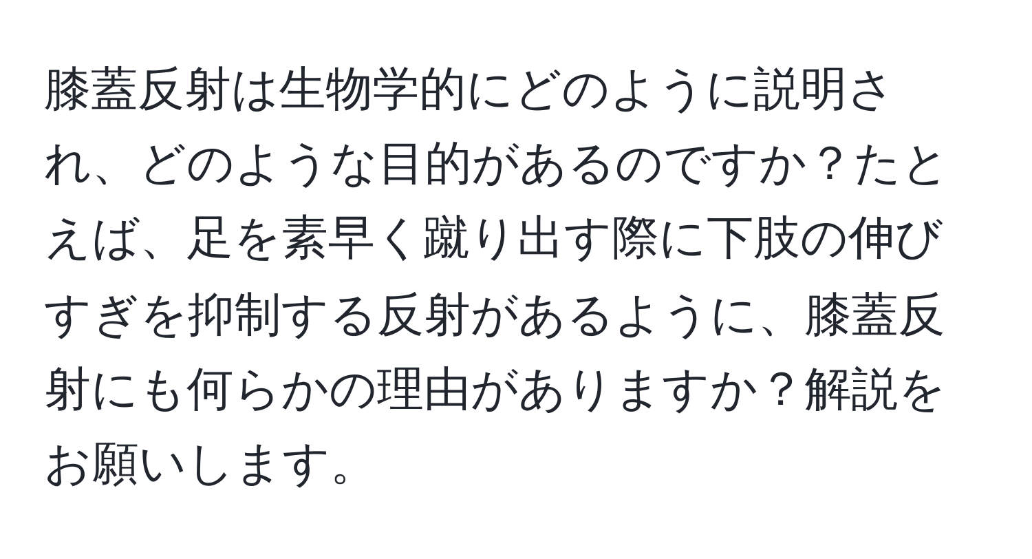 膝蓋反射は生物学的にどのように説明され、どのような目的があるのですか？たとえば、足を素早く蹴り出す際に下肢の伸びすぎを抑制する反射があるように、膝蓋反射にも何らかの理由がありますか？解説をお願いします。