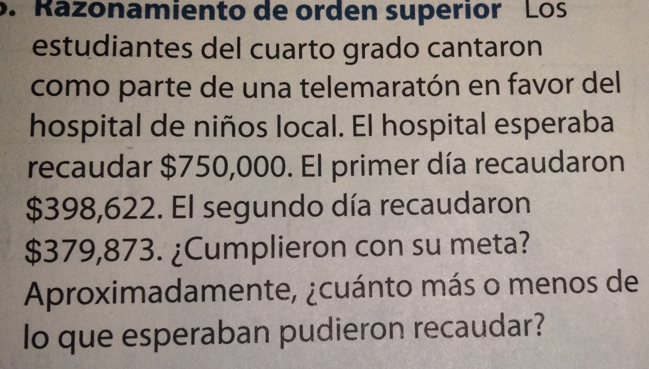 Razonamiento de orden superior Los 
estudiantes del cuarto grado cantaron 
como parte de una telemaratón en favor del 
hospital de niños local. El hospital esperaba 
recaudar $750,000. El primer día recaudaron
$398,622. El segundo día recaudaron
$379,873. ¿Cumplieron con su meta? 
Aproximadamente, ¿cuánto más o menos de 
lo que esperaban pudieron recaudar?