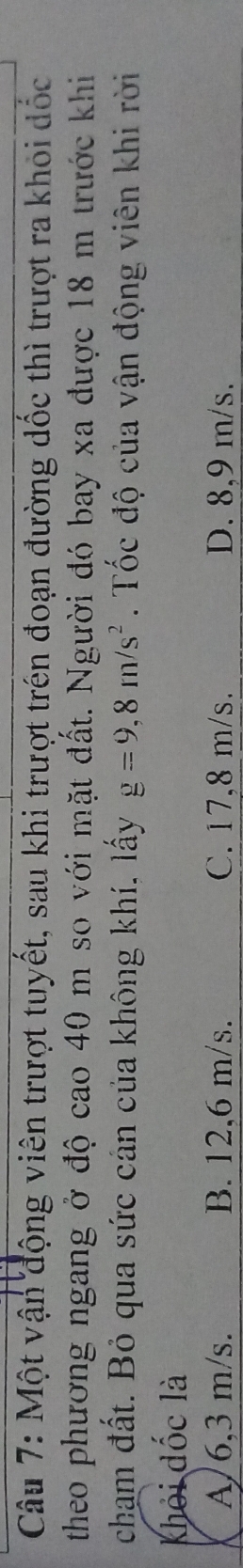 Một vận động viên trượt tuyết, sau khi trượt trên đoạn đường dốc thì trượt ra khỏi dốc
theo phương ngang ở độ cao 40 m so với mặt đất. Người đó bay xa được 18 m trước khi
chạm đất. Bỏ qua sức cản của không khí, lấy g=9,8m/s^2. Tốc độ của vận động viên khi rời
khỏi đốc là
A / 6,3 m/s. B. 12,6 m/s. C. 17,8 m/s. D. 8,9 m/s.