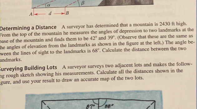 α β
A d B 
Determining a Distance A surveyor has determined that a mountain is 2430 ft high. 
From the top of the mountain he measures the angles of depression to two landmarks at the 
base of the mountain and finds them to be 42° and 39°. (Observe that these are the same as 
he angles of elevation from the landmarks as shown in the figure at the left.) The angle be- 
ween the lines of sight to the landmarks is 68°. Calculate the distance between the two 
andmarks. 
Surveying Building Lots A surveyor surveys two adjacent lots and makes the follow- 
ng rough sketch showing his measurements. Calculate all the distances shown in the 
gure, and use your result to draw an accurate map of the two lots.
87° 88°