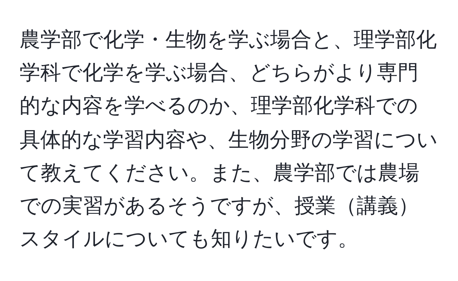 農学部で化学・生物を学ぶ場合と、理学部化学科で化学を学ぶ場合、どちらがより専門的な内容を学べるのか、理学部化学科での具体的な学習内容や、生物分野の学習について教えてください。また、農学部では農場での実習があるそうですが、授業講義スタイルについても知りたいです。