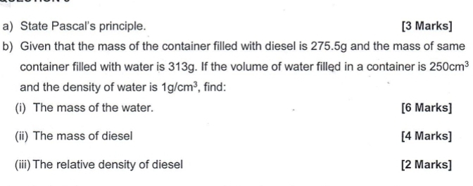 State Pascal's principle. [3 Marks] 
b) Given that the mass of the container filled with diesel is 275.5g and the mass of same 
container filled with water is 313g. If the volume of water filled in a container is 250cm^3
and the density of water is 1g/cm^3 , find: 
(i) The mass of the water. [6 Marks] 
(ii) The mass of diesel [4 Marks] 
(iii) The relative density of diesel [2 Marks]