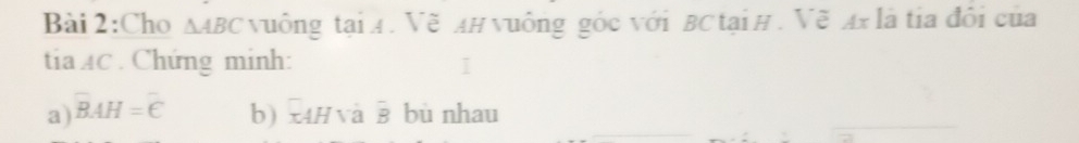 Cho △ ABC vuông tại A. Vẽ A# vuông góc với BC tại H. Vẽ Ax là tia đôi của 
tia AC. Chứng minh: 
a) overline BAH=overline C b) x4H va overline B bù nhau