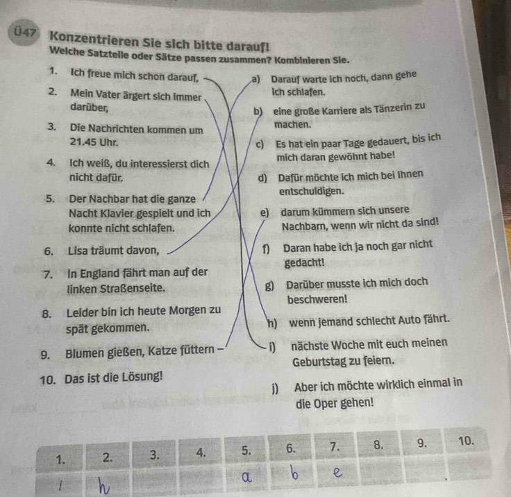 Ü47 Konzentrieren Sie sich bitte darauf!
Welche Satzteile oder Sätze passen zusammen? Kombinieren Sie.
1. Ich freue mich schon darauf,.a) Darauf warte ich noch, dann gehe
2. Mein Vater ärgert sich immer ich schlafen.
darüber,
b) eine große Karriere als Tänzerin zu
3. Die Nachrichten kommen um machen.
21.45 Uhr. c) Es hat ein paar Tage gedauert, bis ich
4. Ich weiß, du interessierst dich mich daran gewöhnt habe!
nicht dafür, d) Dafür möchte ich mich bei Ihnen
5. Der Nachbar hat die ganze entschuldigen.
Nacht Klavier gespielt und ich e) darum kümmern sich unsere
konnte nicht schlafen. Nachbarn, wenn wir nicht da sind!
6. Lisa träumt davon, f) Daran habe ich ja noch gar nicht
7. In England fährt man auf der gedacht!
linken Straßenseite. g) Darüber musste ich mich doch
beschweren!
8. Leider bin ich heute Morgen zu
spät gekommen. h) wenn jemand schlecht Auto fährt.
9. Blumen gießen, Katze füttern - i) nächste Woche mit euch meinen
Geburtstag zu feiern.
10. Das ist die Lösung!
j) Aber ich möchte wirklich einmal in
die Oper gehen!