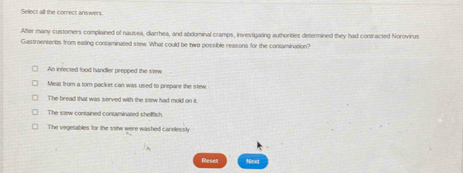 Select all the correct answers.
After many customers complained of nausea, diarrhea, and abdominal cramps, investigating authorities determined they had contracted Norovirus
Gastroenteritis from eating contaminated stew. What could be two possible reasons for the contamination?
An infected food handler prepped the stew.
Meat from a torn packet can was used to prepare the stew.
The bread that was served with the stew had mold on it.
The stew contained contaminated shellfish.
The vegetables for the stew were washed carelessly
Reset Next