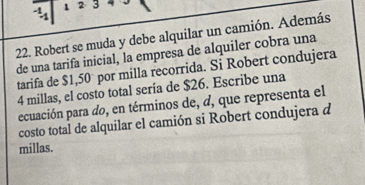 1 2 3 
22. Robert se muda y debe alquilar un camión. Además 
de una tarifa inicial, la empresa de alquiler cobra una 
tarifa de $1,50° por milla recorrida. Si Robert condujera
4 millas, el costo total sería de $26. Escribe una 
ecuación para do, en términos de, d, que representa el 
costo total de alquilar el camión si Robert condujera d 
millas.