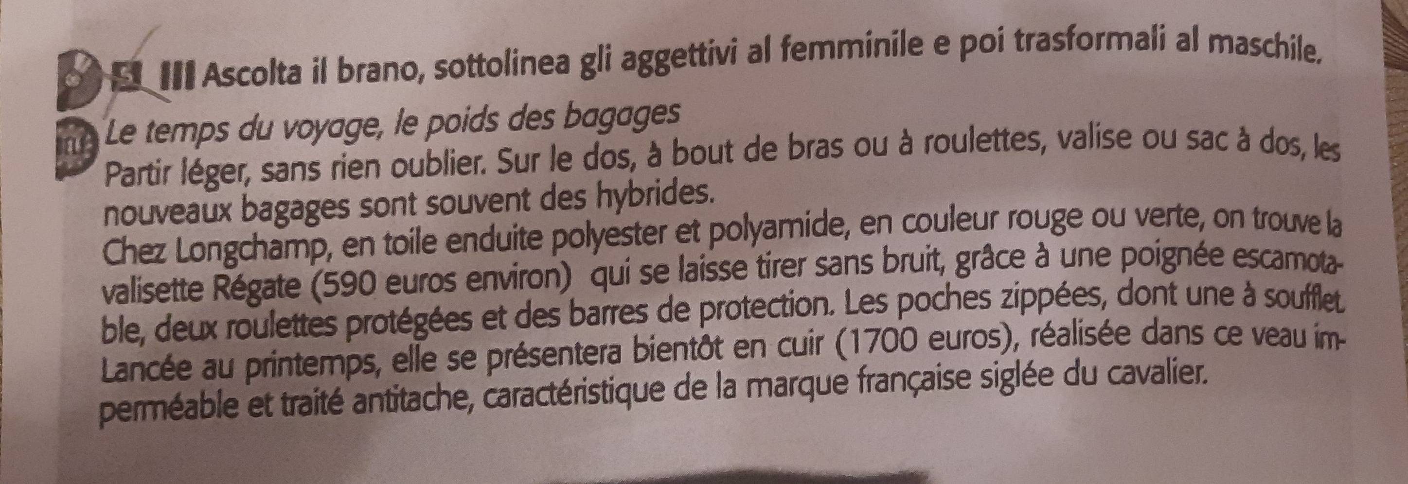 III Ascolta il brano, sottolinea gli aggettivi al femminile e poi trasformali al maschile. 
ne Le temps du voyage, le poids des bagages 
Partir léger, sans rien oublier. Sur le dos, à bout de bras ou à roulettes, valise ou sac à dos, les 
nouveaux bagages sont souvent des hybrides. 
Chez Longchamp, en toile enduite polyester et polyamide, en couleur rouge ou verte, on trouve la 
valisette Régate (590 euros environ) qui se laisse tirer sans bruit, grâce à une poignée escamota 
ble, deux roulettes protégées et des barres de protection. Les poches zippées, dont une à soufflet 
Lancée au printemps, elle se présentera bientôt en cuir (1700 euros), réalisée dans ce veau im 
perméable et traité antitache, caractéristique de la marque française siglée du cavalier.