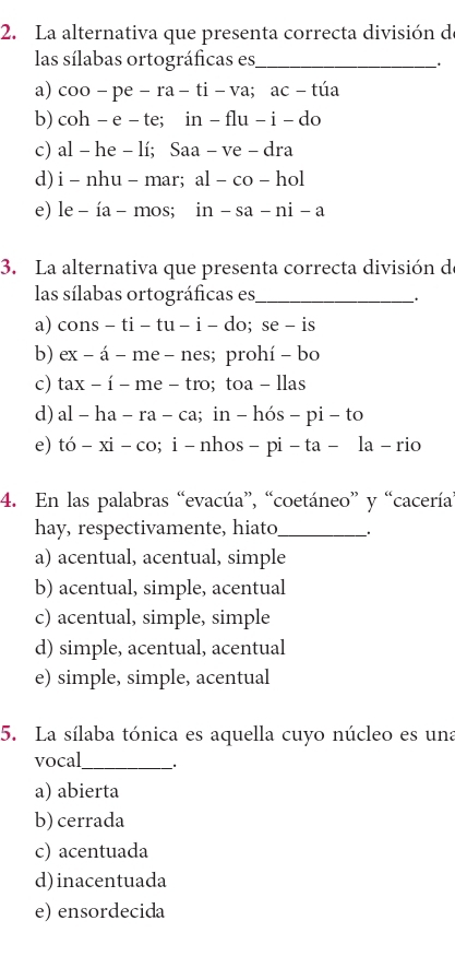 La alternativa que presenta correcta división d
las sílabas ortográficas es_
、.
a) coo-pe-ra-ti-va; ac-tia
b) coh - e -te in-flu-i-do
c) al - he - lí : S aa-ve-dra
d) i - nhu - mar; al-co-hol
e) le - ía - mos; in-sa-ni-a
3. La alternativa que presenta correcta división de
las sílabas ortográficas es_
_.
a) cons - ti - tu - i - do; se - is
b) ex - á - me - nes; prohí - bo
c) tax - í - me - tro; toa - llas
d) al - ha - ra - ca; in - hós - pi - to
e) tó - xi - co; i - nhos - pi - ta-la-ri 
4. En las palabras “evacúa”, “coetáneo” y “cacería
hay, respectivamente, hiato_ _.
a) acentual, acentual, simple
b) acentual, simple, acentual
c) acentual, simple, simple
d) simple, acentual, acentual
e) simple, simple, acentual
5. La sílaba tónica es aquella cuyo núcleo es una
vocal_
a) abierta
b) cerrada
c) acentuada
d) inacentuada
e) ensordecida