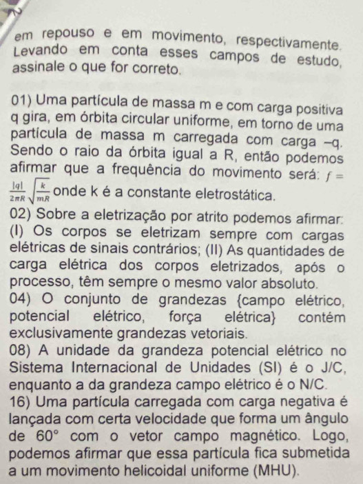 em repouso e em movimento, respectivamente. 
Levando em conta esses campos de estudo, 
assinale o que for correto. 
01) Uma partícula de massa m e com carga positiva 
q gira, em órbita circular uniforme, em torno de uma 
partícula de massa m carregada com carga - q. 
Sendo o raio da órbita igual a R, então podemos 
afirmar que a frequência do movimento será: f=
 |q|/2π R sqrt(frac k)mR onde k é a constante eletrostática. 
02) Sobre a eletrização por atrito podemos afirmar: 
(I) Os corpos se eletrizam sempre com cargas 
elétricas de sinais contrários; (II) As quantidades de 
carga elétrica dos corpos eletrizados, após o 
processo, têm sempre o mesmo valor absoluto. 
04) O conjunto de grandezas campo elétrico, 
potencial elétrico, força elétrica contém 
exclusivamente grandezas vetoriais. 
08) A unidade da grandeza potencial elétrico no 
Sistema Internacional de Unidades (SI) é o J/C, 
enquanto a da grandeza campo elétrico é o N/C. 
16) Uma partícula carregada com carga negativa é 
lançada com certa velocidade que forma um ângulo 
de 60° com o vetor campo magnético. Logo, 
podemos afirmar que essa partícula fica submetida 
a um movimento helicoidal uniforme (MHU).