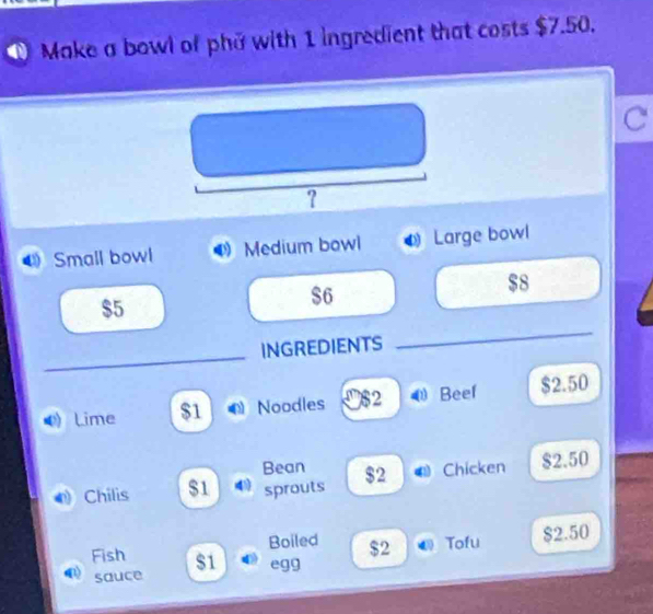 Make a bowl of phi with 1 ingredient that costs $7.50. 
C 
? 
Small bowl Medium bowl Large bowl
$8
$5
$6
_ 
INGREDIENTS 
_ 
Lime $1 Noodles $2 Beef $2.50
Bean 
Chilis $1 sprouts $2 Chicken $2.50
Boiled $2 Tofu
$2.50
Fish $1 egg 
sauce