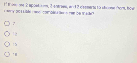 If there are 2 appetizers, 3 entrees, and 2 desserts to choose from, how
many possible meal combinations can be made?
7
12
15
18