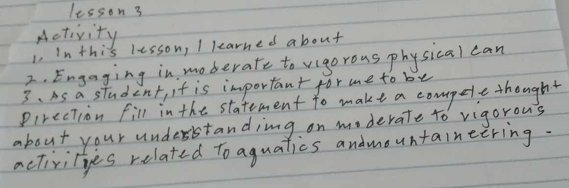 lesson 3 
Activity 
1. In this lesson, I learned about 
2. Engaging in moderate to vigorous phy sical can 
3. As a student, it is important for me to be 
Pirection fill in the statement to make a compele thought 
about your understanding on moderate to vigorous 
activities related to aguatics andmountaineering.