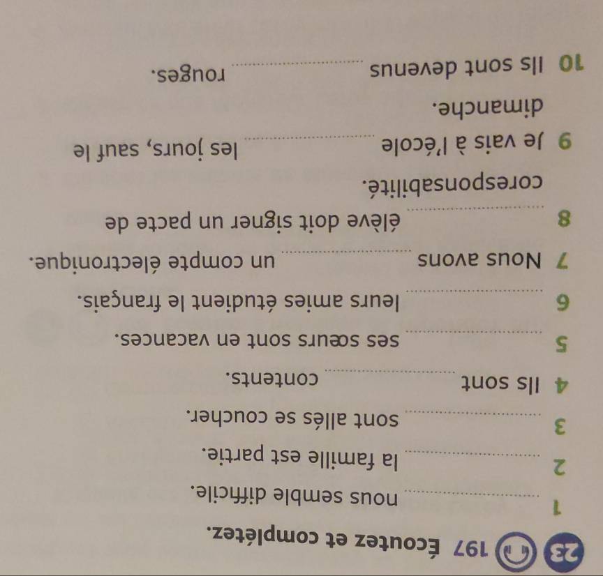 23 197 Écoutez et complétez. 
1 _nous semble diffécile. 
2 _la famille est partie. 
3 _sont allés se coucher. 
4 Ils sont _contents. 
_5 
ses sœurs sont en vacances. 
6 _leurs amies étudient le français. 
7 Nous avons _un compte électronique. 
8 _élève doit signer un pacte de 
coresponsabilité. 
9 Je vais à l'école _les jours, sauf le 
dimanche. 
10 Ils sont devenus _rouges.