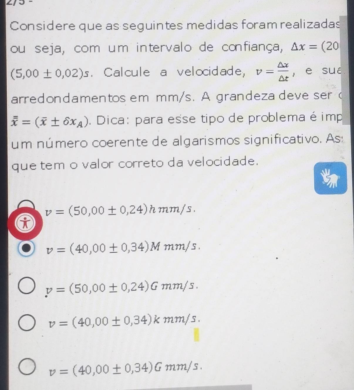 Considere que as seguintes medidas foram realizadas
ou seja, com um intervalo de confiança, △ x=(20
(5,00± 0,02)s. Calcule a velocidade, v= △ x/△ t  , e sué
arredondamentos em mm/s. A grandeza deve ser (
overline overline x=(overline x± delta x_A). Dica: para esse tipo de problema é imp
um número coerente de algarismos significativo. As:
que tem o valor correto da velocidade.
v=(50,00± 0,24)hmm/s.
v=(40,00± 0,34)Mmm/s.
v=(50,00± 0,24)Gmm/s.
v=(40,00± 0,34)kmm/s.
v=(40,00± 0,34)Gmm/s.