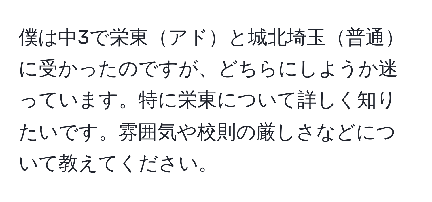 僕は中3で栄東アドと城北埼玉普通に受かったのですが、どちらにしようか迷っています。特に栄東について詳しく知りたいです。雰囲気や校則の厳しさなどについて教えてください。