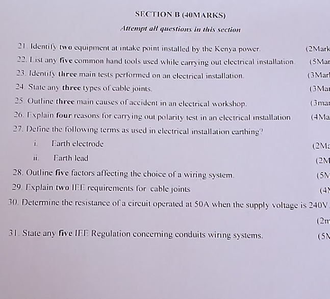 Attempt all questions in this section 
21. Identify two equipment at intake point installed by the Kenya power. (2Mark 
22. List any five common hand tools used while carrying out electrical installation. (5Mar 
23. Identify three main tests performed on an electrical installation. (3Mar 
24. State any three types of cable joints. (3Ma 
25. Outline three main causes of accident in an electrical workshop. (3mar 
26. Explain four reasons for carrying out polarity test in an electrical installation (4Ma 
27. Define the following terms as used in electrical installation earthing? 
i. Earth electrode (2Ma 
ii. Earth lead (2M
28. Outline five factors affecting the choice of a wiring system (5M
29. Explain two IEE requirements for cable joints 
(4 
30. Determine the resistance of a circuit operated at 50A when the supply voltage is 240V
(2π 
31. State any five IEE Regulation concerning conduits wiring systems. (5