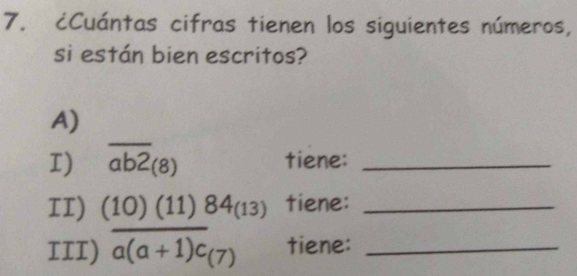 ¿Cuántas cifras tienen los siguientes números, 
si están bien escritos? 
A) 
I) overline ab2_(8) tiene:_ 
II) (10)(11)84_(13) tiene:_ 
III) overline a(a+1)c_(7) _ 
tiene: