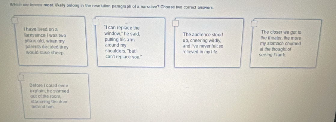 Which sentences most likely belong in the resolution paragraph of a narrative? Choose two correct answers
"I can replace the
I have lived on a The closer we got to
farm since I was two window," he said, The audience stood the theater, the more
years old, when my putting his arm up, chee ring wildly,
parents decided they around my and I've never felt so at the thought of my stomach churned
would raise sheep. shoulders, "but I relieved in my life. seeing Frank.
can't replace you."
Before I could even
explain, he stormed
out of the room,
slamming the door
behind him.